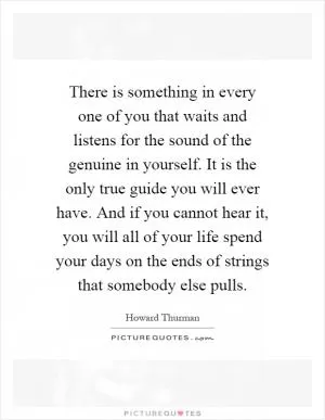 There is something in every one of you that waits and listens for the sound of the genuine in yourself. It is the only true guide you will ever have. And if you cannot hear it, you will all of your life spend your days on the ends of strings that somebody else pulls Picture Quote #1