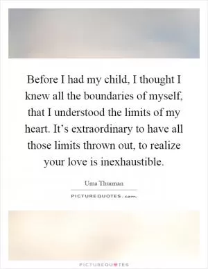 Before I had my child, I thought I knew all the boundaries of myself, that I understood the limits of my heart. It’s extraordinary to have all those limits thrown out, to realize your love is inexhaustible Picture Quote #1