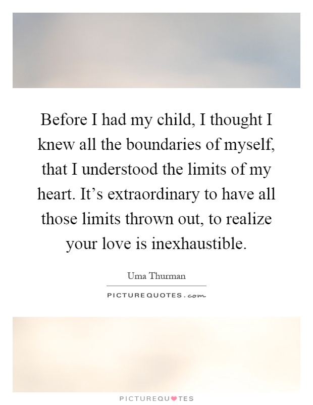 Before I had my child, I thought I knew all the boundaries of myself, that I understood the limits of my heart. It's extraordinary to have all those limits thrown out, to realize your love is inexhaustible Picture Quote #1