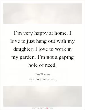 I’m very happy at home. I love to just hang out with my daughter, I love to work in my garden. I’m not a gaping hole of need Picture Quote #1