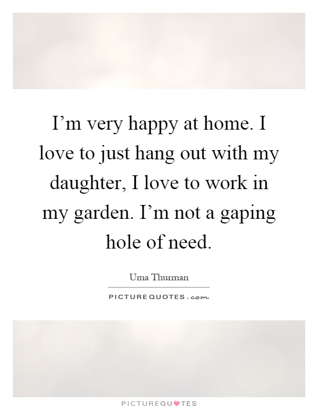 I'm very happy at home. I love to just hang out with my daughter, I love to work in my garden. I'm not a gaping hole of need Picture Quote #1
