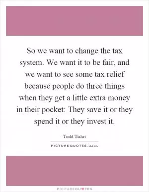 So we want to change the tax system. We want it to be fair, and we want to see some tax relief because people do three things when they get a little extra money in their pocket: They save it or they spend it or they invest it Picture Quote #1