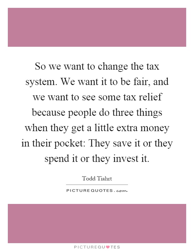 So we want to change the tax system. We want it to be fair, and we want to see some tax relief because people do three things when they get a little extra money in their pocket: They save it or they spend it or they invest it Picture Quote #1