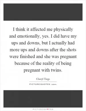 I think it affected me physically and emotionally, yes. I did have my ups and downs, but I actually had more ups and downs after the shots were finished and she was pregnant because of the reality of being pregnant with twins Picture Quote #1