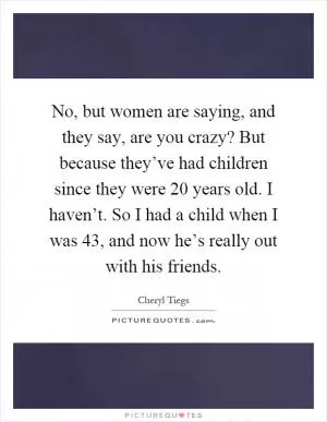 No, but women are saying, and they say, are you crazy? But because they’ve had children since they were 20 years old. I haven’t. So I had a child when I was 43, and now he’s really out with his friends Picture Quote #1