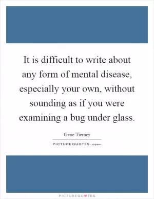It is difficult to write about any form of mental disease, especially your own, without sounding as if you were examining a bug under glass Picture Quote #1