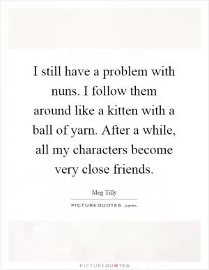 I still have a problem with nuns. I follow them around like a kitten with a ball of yarn. After a while, all my characters become very close friends Picture Quote #1