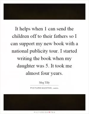 It helps when 1 can send the children off to their fathers so I can support my new book with a national publicity tour. I started writing the book when my daughter was 5. It took me almost four years Picture Quote #1