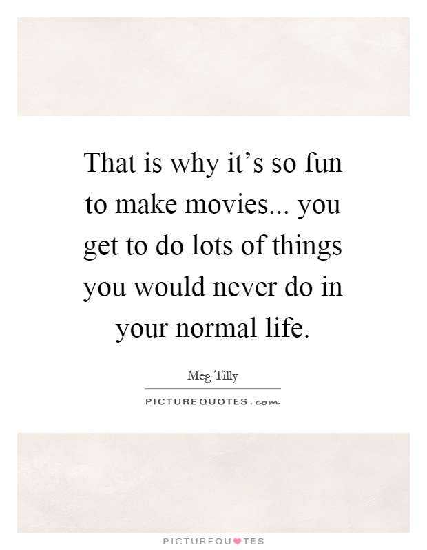 That is why it's so fun to make movies... you get to do lots of things you would never do in your normal life Picture Quote #1