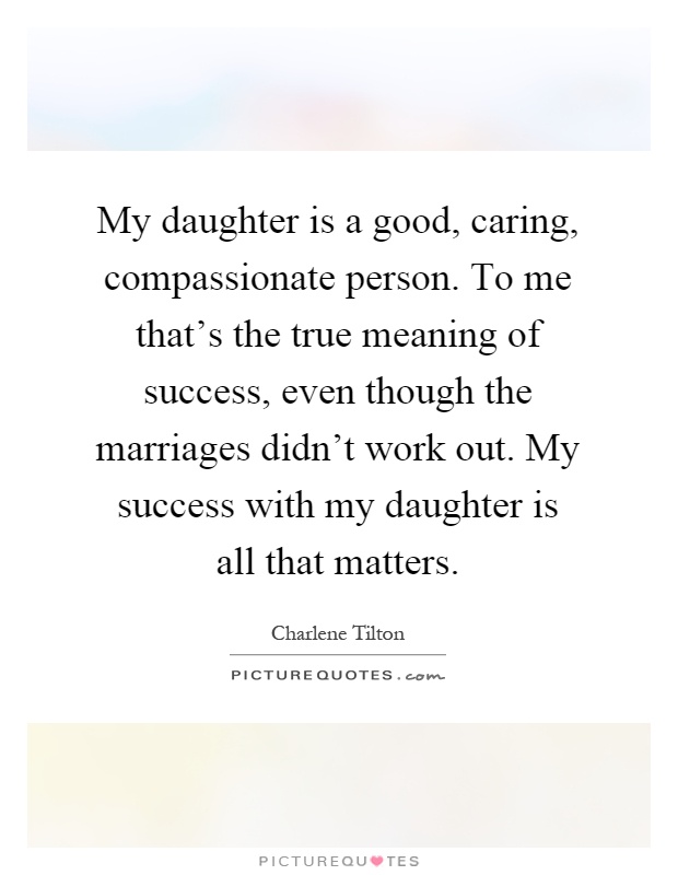 My daughter is a good, caring, compassionate person. To me that's the true meaning of success, even though the marriages didn't work out. My success with my daughter is all that matters Picture Quote #1