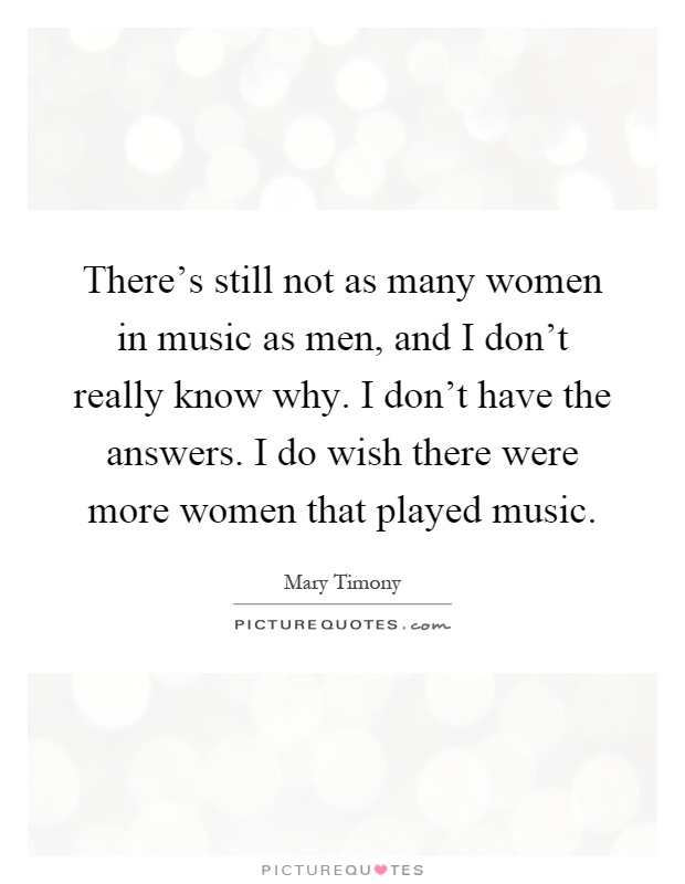 There's still not as many women in music as men, and I don't really know why. I don't have the answers. I do wish there were more women that played music Picture Quote #1