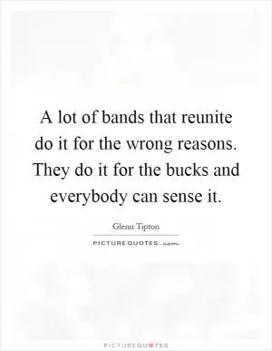 A lot of bands that reunite do it for the wrong reasons. They do it for the bucks and everybody can sense it Picture Quote #1