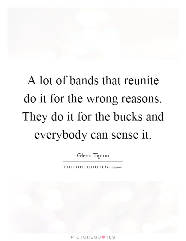 A lot of bands that reunite do it for the wrong reasons. They do it for the bucks and everybody can sense it Picture Quote #1
