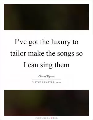I’ve got the luxury to tailor make the songs so I can sing them Picture Quote #1