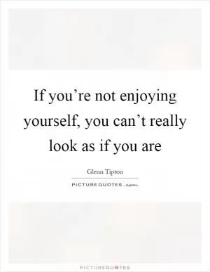 If you’re not enjoying yourself, you can’t really look as if you are Picture Quote #1