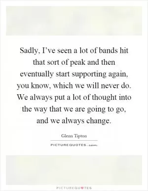 Sadly, I’ve seen a lot of bands hit that sort of peak and then eventually start supporting again, you know, which we will never do. We always put a lot of thought into the way that we are going to go, and we always change Picture Quote #1