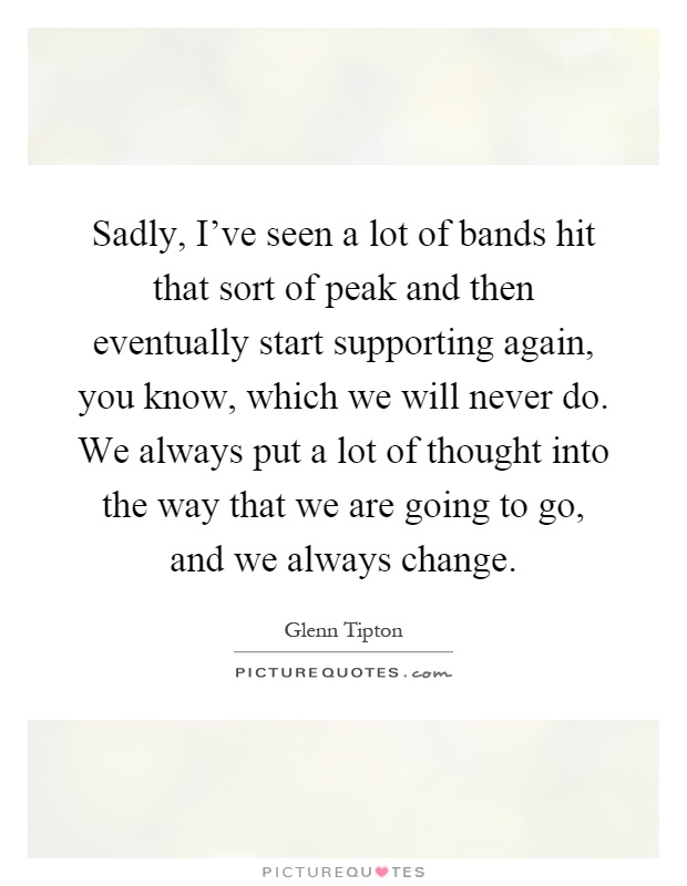 Sadly, I've seen a lot of bands hit that sort of peak and then eventually start supporting again, you know, which we will never do. We always put a lot of thought into the way that we are going to go, and we always change Picture Quote #1