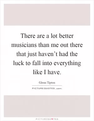 There are a lot better musicians than me out there that just haven’t had the luck to fall into everything like I have Picture Quote #1
