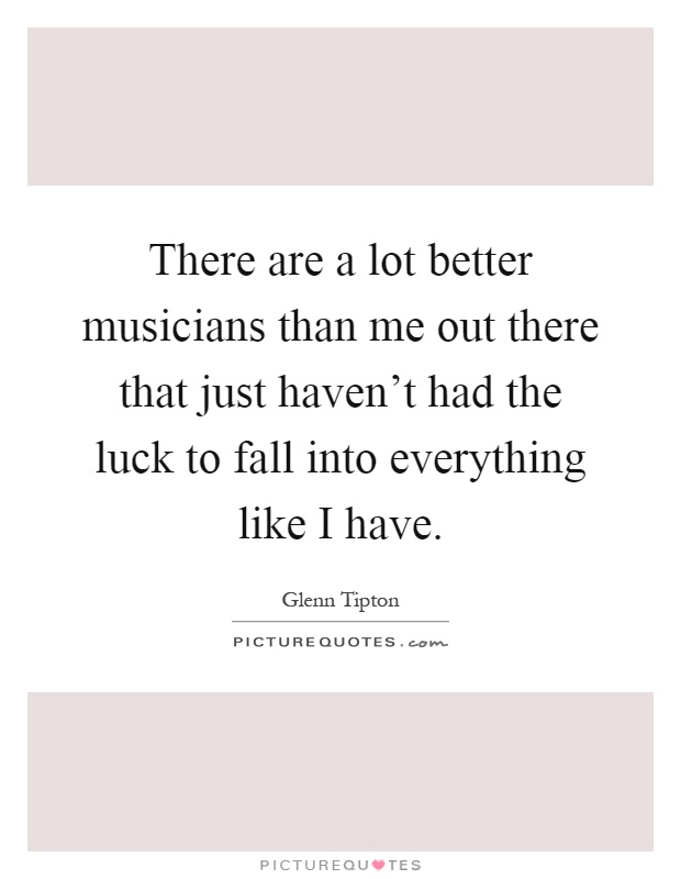 There are a lot better musicians than me out there that just haven't had the luck to fall into everything like I have Picture Quote #1