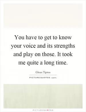 You have to get to know your voice and its strengths and play on those. It took me quite a long time Picture Quote #1