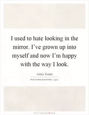 I used to hate looking in the mirror. I’ve grown up into myself and now I’m happy with the way I look Picture Quote #1