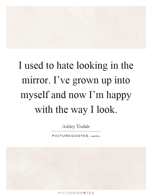 I used to hate looking in the mirror. I've grown up into myself and now I'm happy with the way I look Picture Quote #1