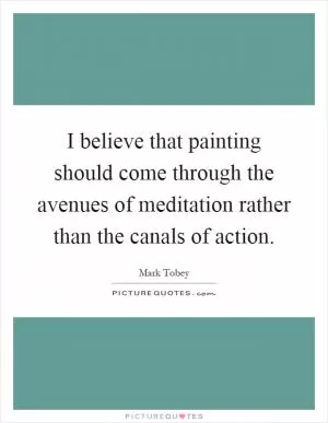 I believe that painting should come through the avenues of meditation rather than the canals of action Picture Quote #1