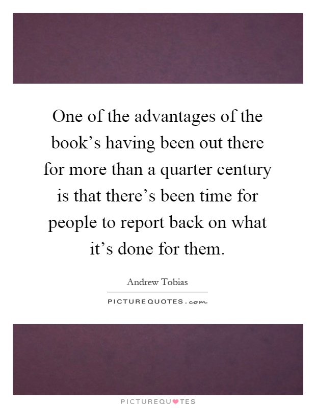 One of the advantages of the book's having been out there for more than a quarter century is that there's been time for people to report back on what it's done for them Picture Quote #1