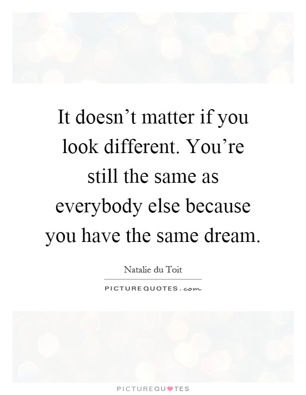 It doesn't matter if you look different. You're still the same as everybody else because you have the same dream Picture Quote #1