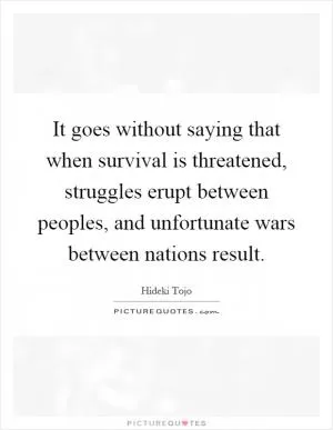 It goes without saying that when survival is threatened, struggles erupt between peoples, and unfortunate wars between nations result Picture Quote #1