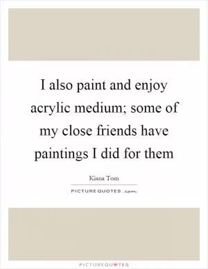 I also paint and enjoy acrylic medium; some of my close friends have paintings I did for them Picture Quote #1