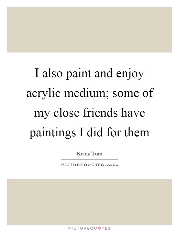 I also paint and enjoy acrylic medium; some of my close friends have paintings I did for them Picture Quote #1