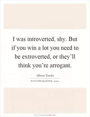 I was introverted, shy. But if you win a lot you need to be extroverted, or they’ll think you’re arrogant Picture Quote #1