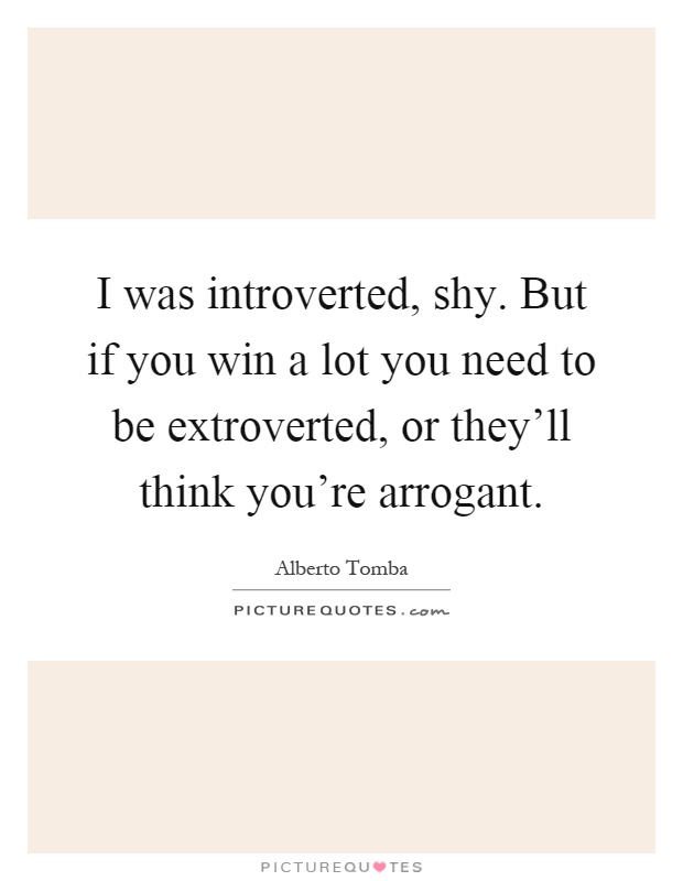 I was introverted, shy. But if you win a lot you need to be extroverted, or they'll think you're arrogant Picture Quote #1