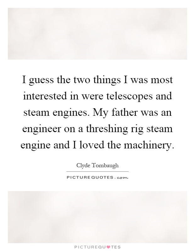 I guess the two things I was most interested in were telescopes and steam engines. My father was an engineer on a threshing rig steam engine and I loved the machinery Picture Quote #1