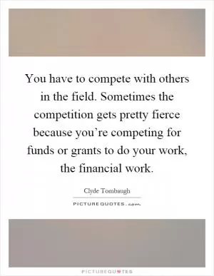 You have to compete with others in the field. Sometimes the competition gets pretty fierce because you’re competing for funds or grants to do your work, the financial work Picture Quote #1