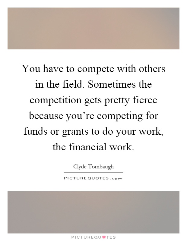 You have to compete with others in the field. Sometimes the competition gets pretty fierce because you're competing for funds or grants to do your work, the financial work Picture Quote #1