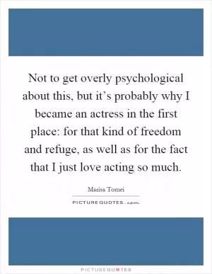 Not to get overly psychological about this, but it’s probably why I became an actress in the first place: for that kind of freedom and refuge, as well as for the fact that I just love acting so much Picture Quote #1