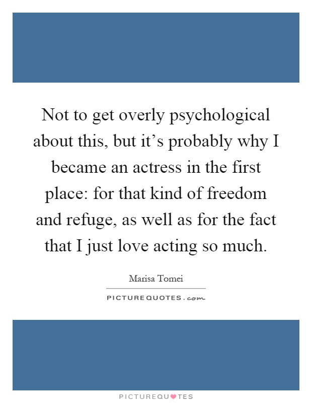 Not to get overly psychological about this, but it's probably why I became an actress in the first place: for that kind of freedom and refuge, as well as for the fact that I just love acting so much Picture Quote #1