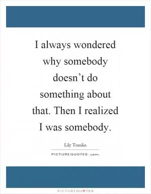 I always wondered why somebody doesn’t do something about that. Then I realized I was somebody Picture Quote #1