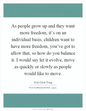 As people grow up and they want more freedom, it’s on an individual basis, children want to have more freedom, you’ve got to allow that, so how do you balance it. I would say let it evolve, move as quickly or slowly as people would like to move Picture Quote #1