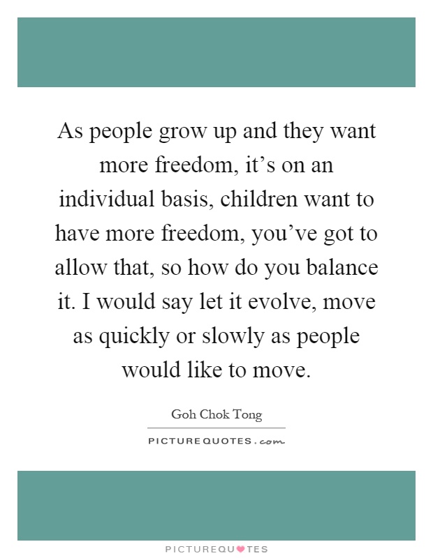 As people grow up and they want more freedom, it's on an individual basis, children want to have more freedom, you've got to allow that, so how do you balance it. I would say let it evolve, move as quickly or slowly as people would like to move Picture Quote #1