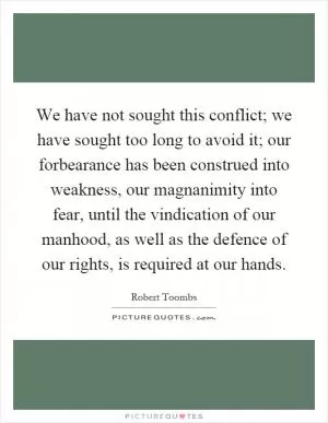 We have not sought this conflict; we have sought too long to avoid it; our forbearance has been construed into weakness, our magnanimity into fear, until the vindication of our manhood, as well as the defence of our rights, is required at our hands Picture Quote #1