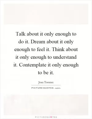 Talk about it only enough to do it. Dream about it only enough to feel it. Think about it only enough to understand it. Contemplate it only enough to be it Picture Quote #1