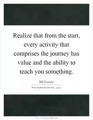 Realize that from the start, every activity that comprises the journey has value and the ability to teach you something Picture Quote #1