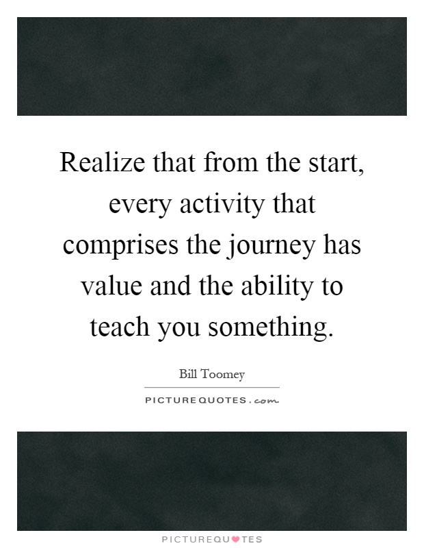 Realize that from the start, every activity that comprises the journey has value and the ability to teach you something Picture Quote #1