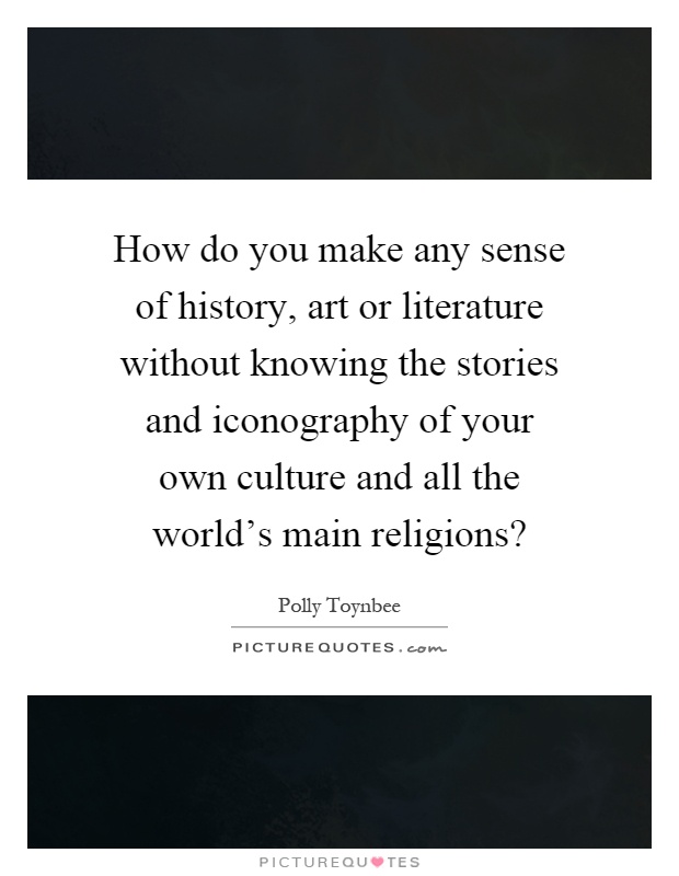 How do you make any sense of history, art or literature without knowing the stories and iconography of your own culture and all the world's main religions? Picture Quote #1