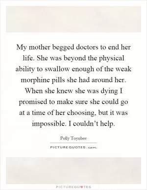 My mother begged doctors to end her life. She was beyond the physical ability to swallow enough of the weak morphine pills she had around her. When she knew she was dying I promised to make sure she could go at a time of her choosing, but it was impossible. I couldn’t help Picture Quote #1