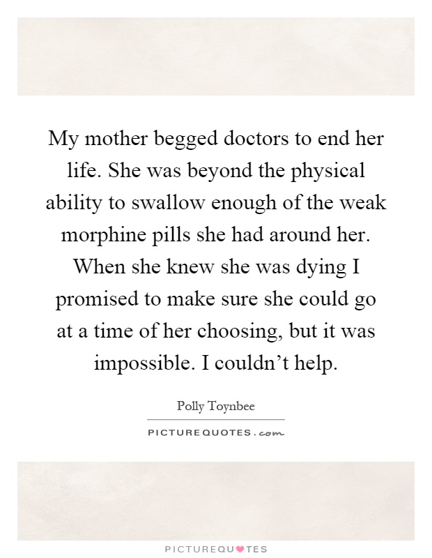 My mother begged doctors to end her life. She was beyond the physical ability to swallow enough of the weak morphine pills she had around her. When she knew she was dying I promised to make sure she could go at a time of her choosing, but it was impossible. I couldn't help Picture Quote #1