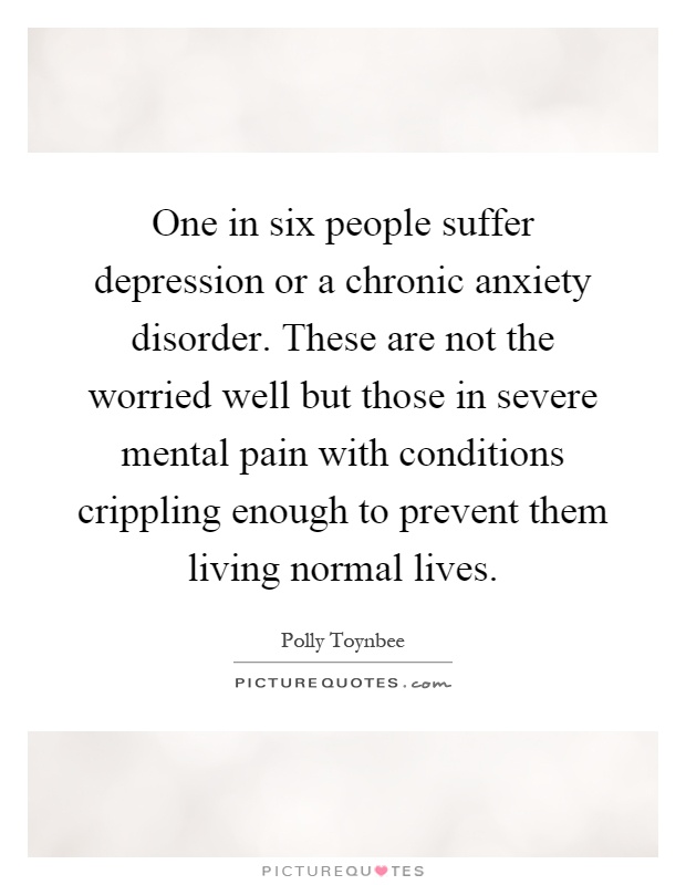 One in six people suffer depression or a chronic anxiety disorder. These are not the worried well but those in severe mental pain with conditions crippling enough to prevent them living normal lives Picture Quote #1